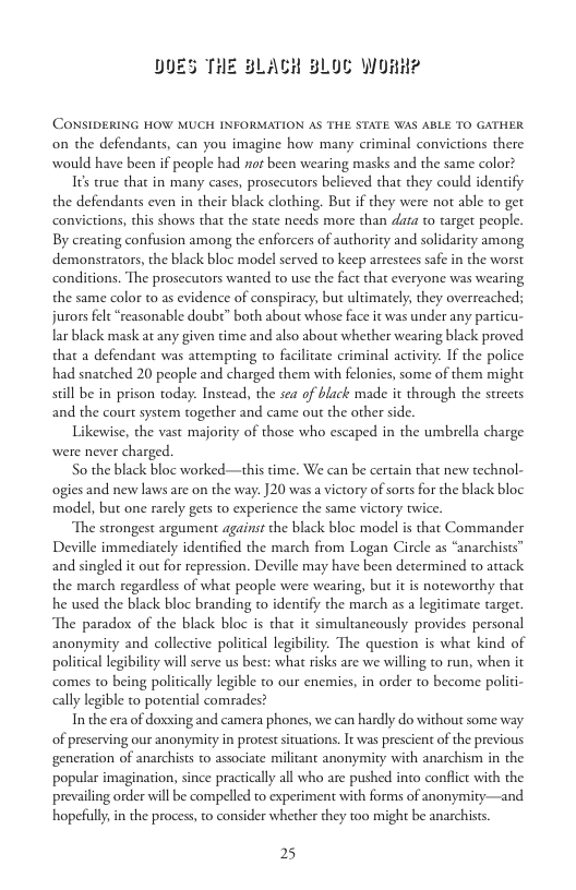 LOC WORH?  CONSIDERING HOW MUCH INFORMATION AS THE STATE WAS ABLE TO GATHER on the defendants, can you imagine how many criminal convictions there would have been if people had not been wearing masks and the same color?  16 true that in many cases, prosecutors believed that they could idenify the defendants even in their black clothing. But if they were not able to get convictions, this shows that the state needs more than data to target people. By creating confusion among the enforcers of authority and solidarity among demonstrators, the black bloc model served to keep arrestees safe in the worst conditions. The prosecutors wanted to use the fact that everyone was wearing the same color to as evidence of conspiracy, but ultimately, they overreached; jurors felt“reasonable doubt” both about whose face it was under any particu- lar black mask at any given time and also about whether wearing black proved that a defendant was attempting to facilizate criminal activity. If the police had snaiched 20 people and charged them with felonies, some of them might sill be in prison today. Instead, the sea of black made it through the streets and the court system together and came out the other side.  Likewise, the vast majority of those who escaped in the umbrella charge were never charged.  So the black bloc worked—this time. We can be certain that new technol- ogies and new laws are on the way: ]20 was a victory of sorts for the black bloc model, but one rarely gets to experience the same victory twice.  The strongest argument against the black bloc model is that Commander Deville immediately identified the march from Logan Circle as “anarchists” and singled it out for repression. Deville may have been determined to attack the march regardless of what people were wearing, but it is noteworthy that he used the black bloc branding to identify the march as a legitimate targer. The paradox of the black bloc is thar it simultancously provides personal anonymity and collective political legibility. The question is what kind of political legibility will serve us best: what risks are we willing to run, when it comes to being politically legible to our enemies, in order to become politi- ally legible to potential comrades?  In the era of doxxing and camera phones, we can hardly do without some way of preserving our anonymity in protest situations. It was prescient of the previous generation of anarchists to associate militant anonymity with anarchism in the popular imagination, since practiclly all who are pushed into conflict with the prevailing order will be compelled to experiment with forms of anonymity—and hopefuly,in the process, to consider whether they too might be anarchists.  25 